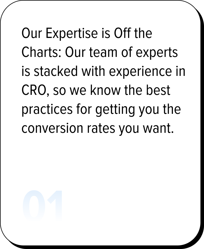 Our Expertise is Off the Charts: Our team of experts is stacked with experience in CRO, so we know the best practices for getting you the conversion rates you want.