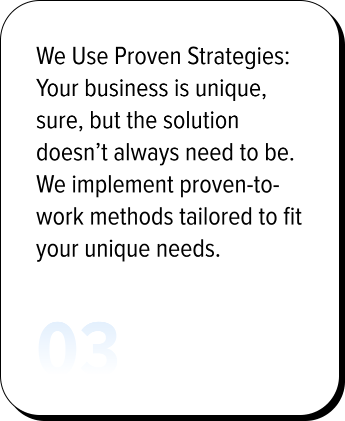 We Use Proven Strategies: Your business is unique, sure, but the solution doesn’t always need to be. We implement proven-to-work methods tailored to fit your unique needs.